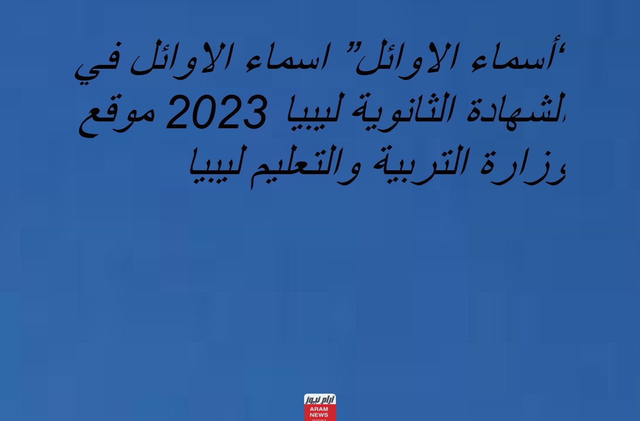 “أسماء الاوائل” اسماء الاوائل في الشهادة الثانوية ليبيا 2023 موقع وزارة التربية والتعليم ليبيا